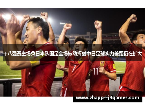 十八强赛主场负日本队国足全场被动折射中日足球实力差距仍在扩大 十八强赛主场负日本队国足全场被动折射中日足球实力差距仍在扩大