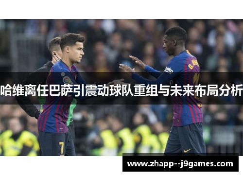 哈维离任巴萨引震动球队重组与未来布局分析 哈维离任巴萨引震动球队重组与未来布局分析